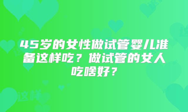 45岁的女性做试管婴儿准备这样吃？做试管的女人吃啥好？