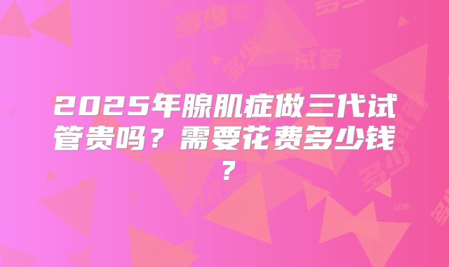 2025年腺肌症做三代试管贵吗？需要花费多少钱？