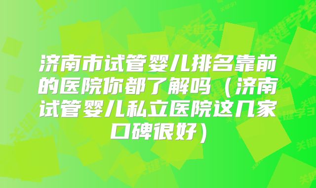 济南市试管婴儿排名靠前的医院你都了解吗（济南试管婴儿私立医院这几家口碑很好）