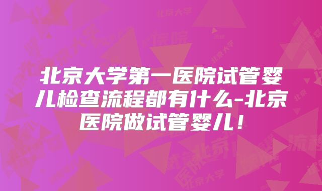 北京大学第一医院试管婴儿检查流程都有什么-北京医院做试管婴儿！