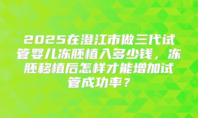 2025在澄江市做三代试管婴儿冻胚植入多少钱，冻胚移植后怎样才能增加试管成功率？