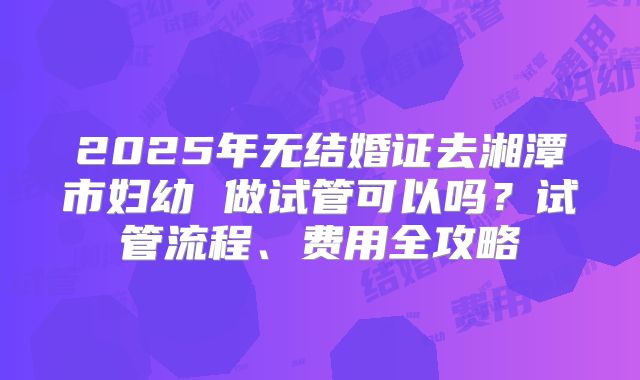 2025年无结婚证去湘潭市妇幼 做试管可以吗？试管流程、费用全攻略