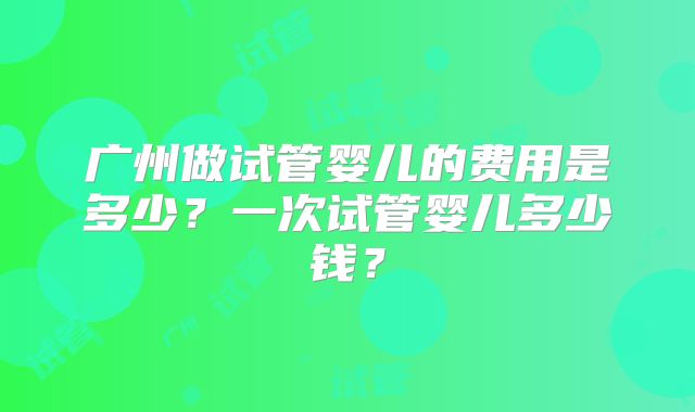 广州做试管婴儿的费用是多少？一次试管婴儿多少钱？