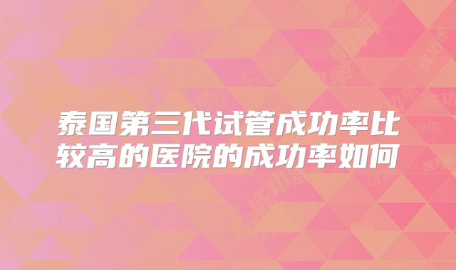 泰国第三代试管成功率比较高的医院的成功率如何
