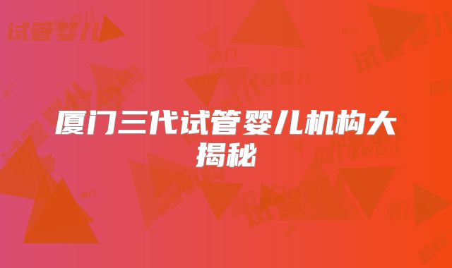 厦门三代试管婴儿机构大揭秘