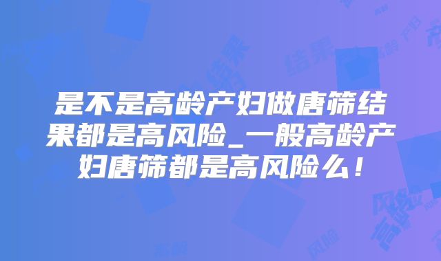 是不是高龄产妇做唐筛结果都是高风险_一般高龄产妇唐筛都是高风险么!