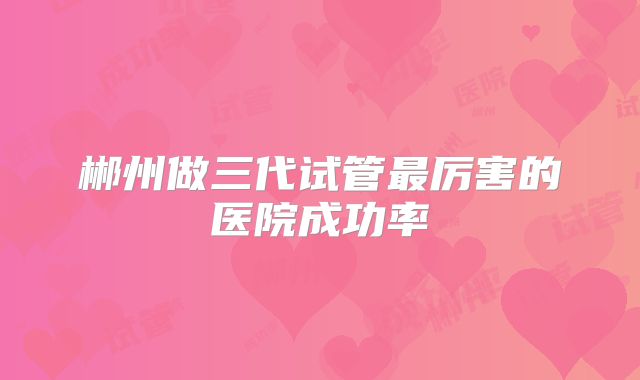 郴州做三代试管最厉害的医院成功率