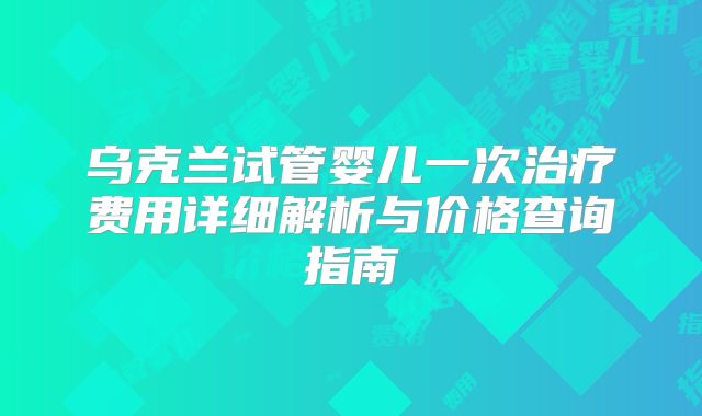 乌克兰试管婴儿一次治疗费用详细解析与价格查询指南