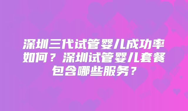 深圳三代试管婴儿成功率如何？深圳试管婴儿套餐包含哪些服务？