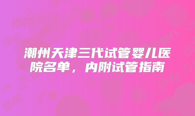 潮州天津三代试管婴儿医院名单,内附试管指南