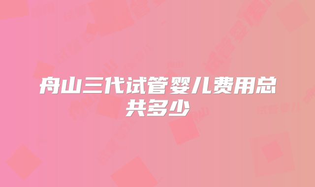 舟山三代试管婴儿费用总共多少