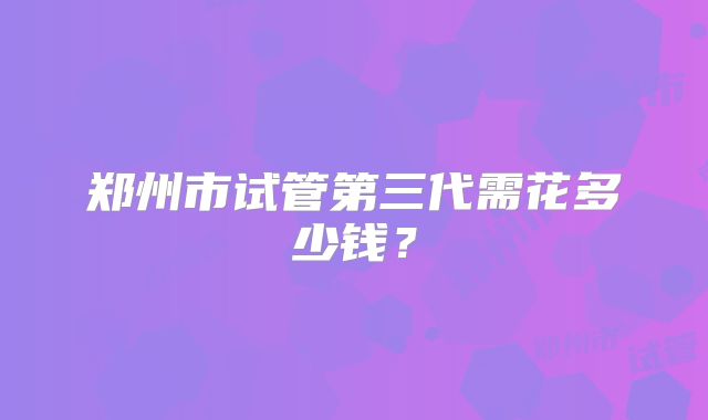 郑州市试管第三代需花多少钱？