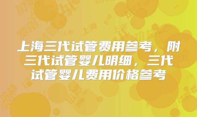 上海三代试管费用参考，附三代试管婴儿明细，三代试管婴儿费用价格参考