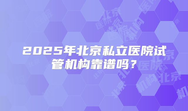 2025年北京私立医院试管机构靠谱吗?