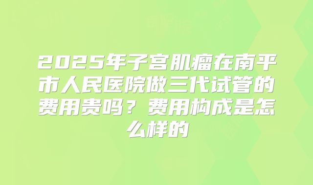 2025年子宫肌瘤在南平市人民医院做三代试管的费用贵吗?费用构成是怎么样的