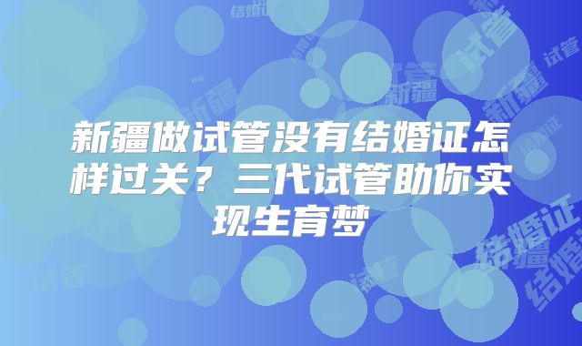 新疆做试管没有结婚证怎样过关？三代试管助你实现生育梦