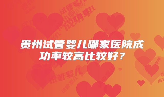 贵州试管婴儿哪家医院成功率较高比较好？