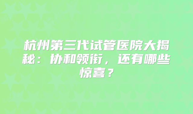 杭州第三代试管医院大揭秘：协和领衔，还有哪些惊喜？