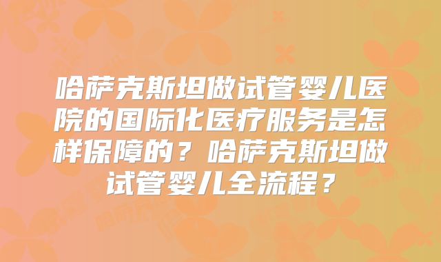 哈萨克斯坦做试管婴儿医院的国际化医疗服务是怎样保障的？哈萨克斯坦做试管婴儿全流程？