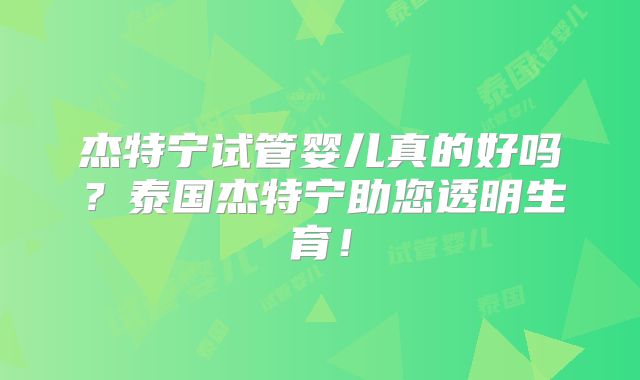 杰特宁试管婴儿真的好吗？泰国杰特宁助您透明生育！