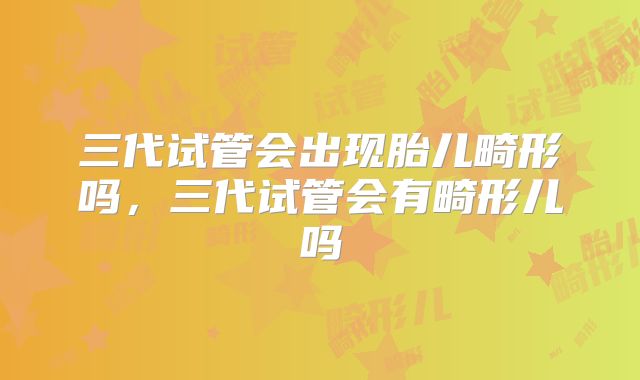 三代试管会出现胎儿畸形吗,三代试管会有畸形儿吗