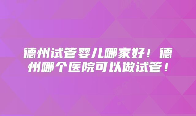 德州试管婴儿哪家好！德州哪个医院可以做试管！