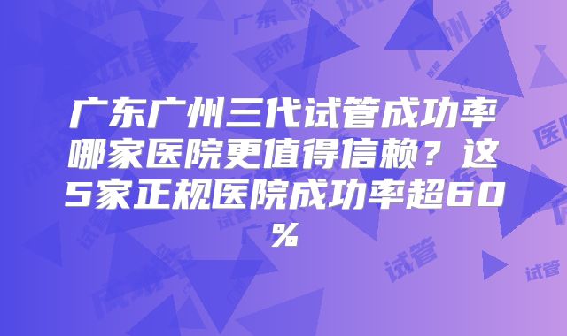 广东广州三代试管成功率哪家医院更值得信赖？这5家正规医院成功率超60%