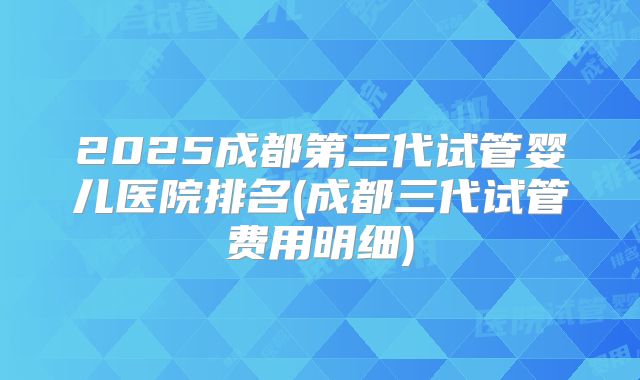 2025成都第三代试管婴儿医院排名(成都三代试管费用明细)
