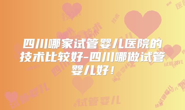 四川哪家试管婴儿医院的技术比较好-四川哪做试管婴儿好!