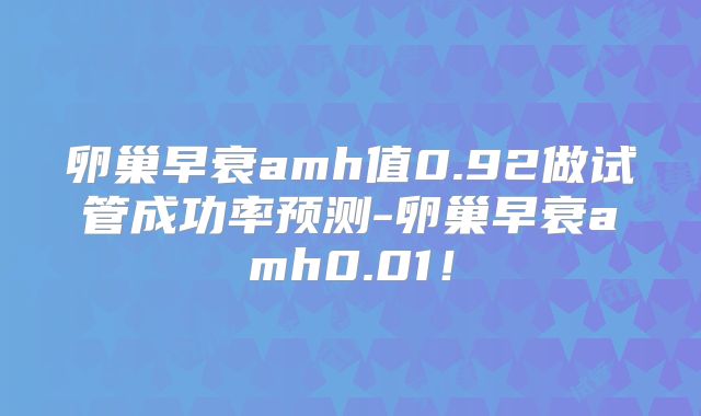 卵巢早衰amh值0.92做试管成功率预测-卵巢早衰amh0.01！