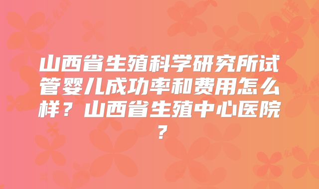 山西省生殖科学研究所试管婴儿成功率和费用怎么样？山西省生殖中心医院？