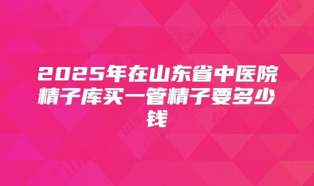 2025年在山东省中医院精子库买一管精子要多少钱