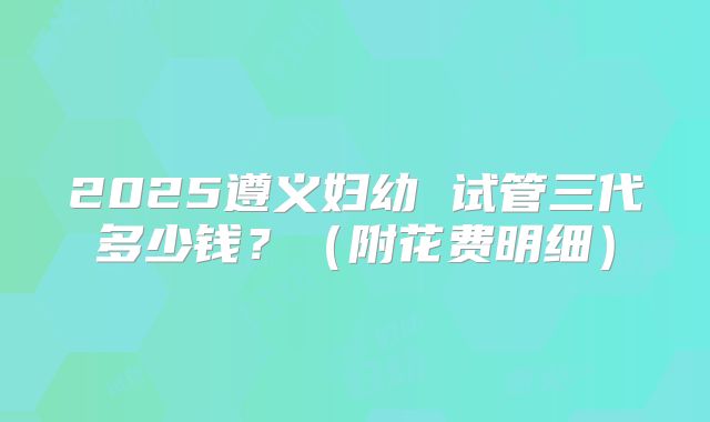 2025遵义妇幼 试管三代多少钱?(附花费明细)