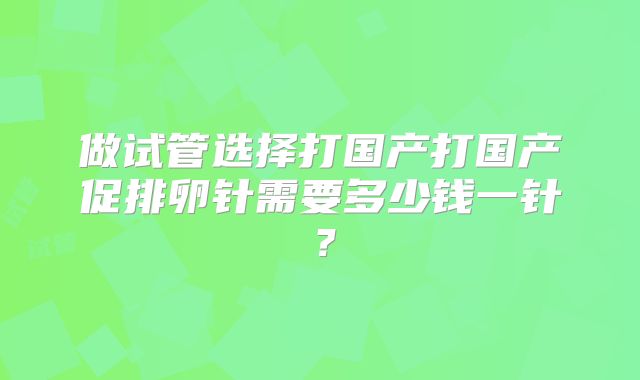 做试管选择打国产打国产促排卵针需要多少钱一针?