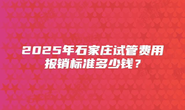 2025年石家庄试管费用报销标准多少钱？