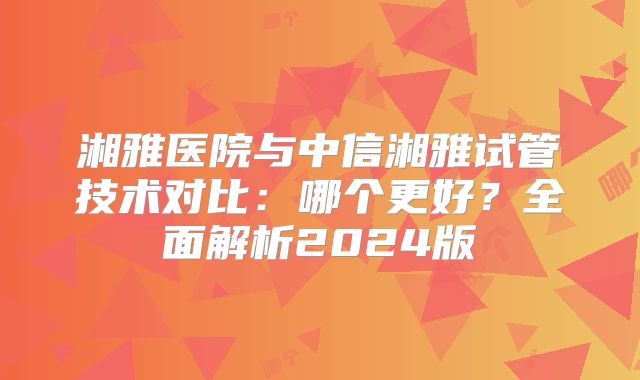 湘雅医院与中信湘雅试管技术对比：哪个更好？全面解析2024版