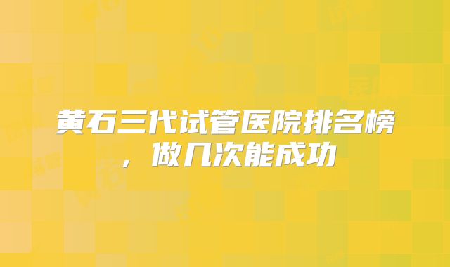 黄石三代试管医院排名榜，做几次能成功