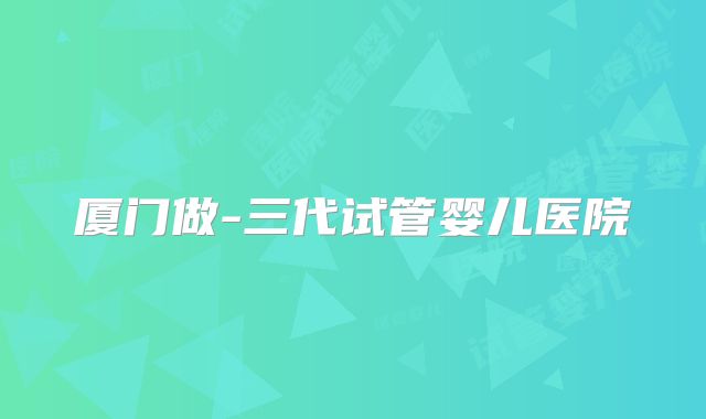 厦门做-三代试管婴儿医院