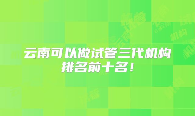 云南可以做试管三代机构排名前十名！