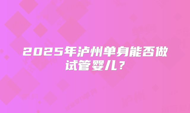 2025年泸州单身能否做试管婴儿?