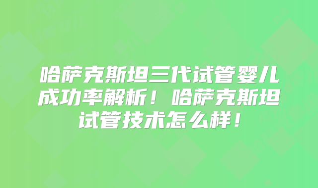 哈萨克斯坦三代试管婴儿成功率解析!哈萨克斯坦试管技术怎么样!