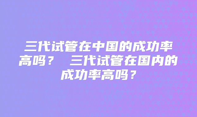 三代试管在中国的成功率高吗？ 三代试管在国内的成功率高吗？