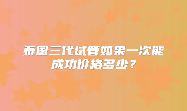 泰国三代试管如果一次能成功价格多少？