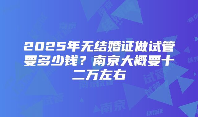 2025年无结婚证做试管要多少钱?南京大概要十二万左右