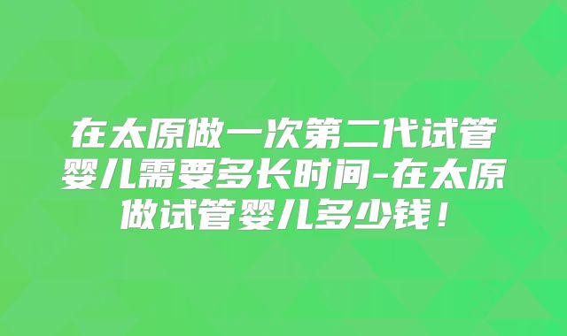 在太原做一次第二代试管婴儿需要多长时间-在太原做试管婴儿多少钱！