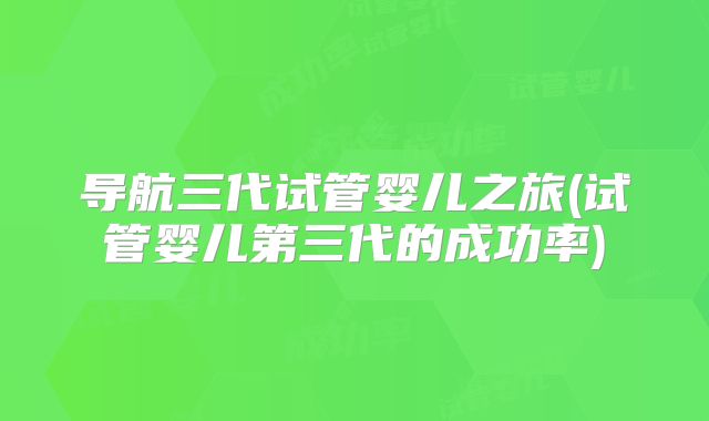 导航三代试管婴儿之旅(试管婴儿第三代的成功率)