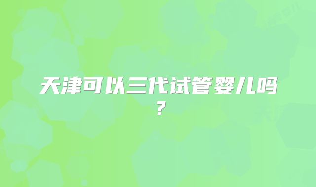 天津可以三代试管婴儿吗?