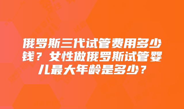 俄罗斯三代试管费用多少钱？女性做俄罗斯试管婴儿最大年龄是多少？