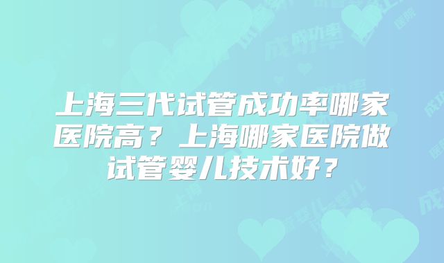 上海三代试管成功率哪家医院高?上海哪家医院做试管婴儿技术好?