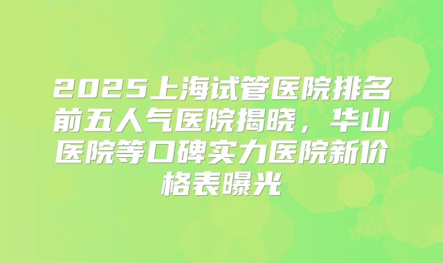 2025上海试管医院排名前五人气医院揭晓,华山医院等口碑实力医院新价格表曝光